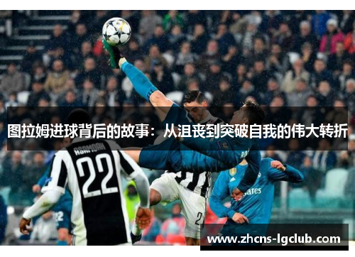 图拉姆进球背后的故事:从沮丧到突破自我的伟大转折 图拉姆进球背后的故事:从沮丧到突破自我的伟大转折