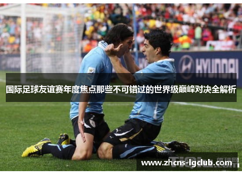 国际足球友谊赛年度焦点那些不可错过的世界级巅峰对决全解析